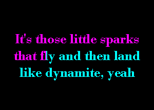 It's those little Sparks
that fly and then land
like dynamite, yeah
