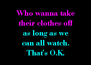 Who wanna take
their clothes off
as long as we
can all watch.

That's O.K. l