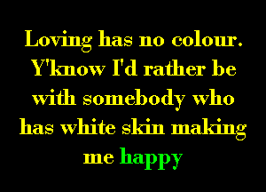 Loving has 110 colour.
Y'know I'd rather be
With somebody Who

has White Skin making
me happy
