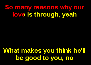 So many reasons why our
love is through, yeah

What makes you think he'll
be good to you, no