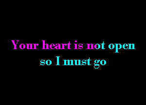 Y our heart is not open

so I must go
