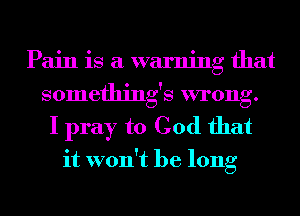 Pain is a warning that
somethings wrong.

I pray to God that

it won't be long