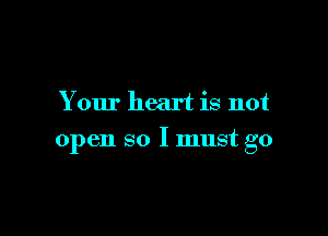 Your heart is not

open so I must go