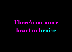There's no more

heart to bruise