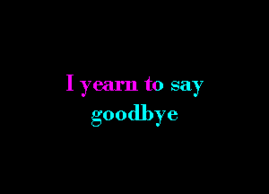 I yearn to say

goodbye
