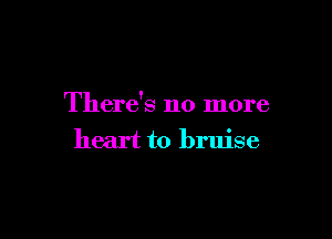 There's no more

heart to bruise