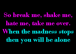 So break me, shake me,
hate me, take me over.
When the madness stops
then you will be alone
