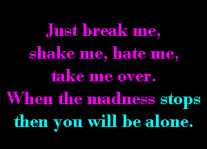 Just break me,

shake me, hate me,
take me over.

When the madness stops
then you will be alone.