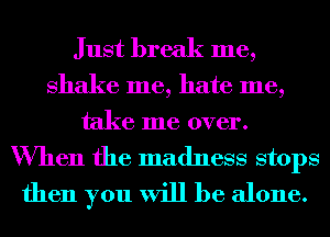 Just break me,

shake me, hate me,
take me over.

When the madness stops
then you will be alone.