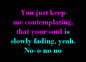 You just keep
me contemplating,
that your soul is

slowly fading, yeah.

No-o n0 n0