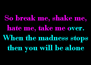 So break me, shake me,
hate me, take me over.
When the madness stops
then you will be alone