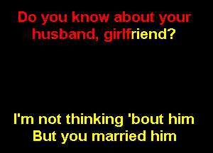 Do you know about your
husband, girlfriend?

I'm not thinking 'bout him
But you married him