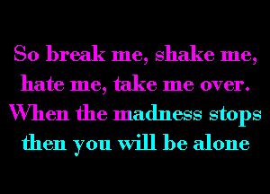 So break me, shake me,
hate me, take me over.
When the madness stops
then you will be alone