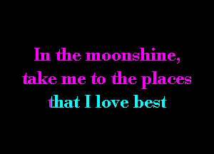 In the moonshine,

take me to the places
that I love best