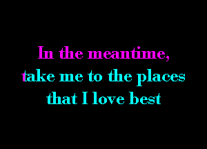 In the meantime,
take me to the places
that I love best