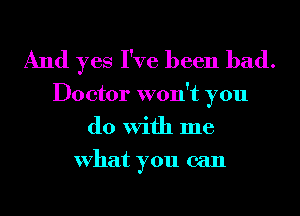 And yes I've been bad.

Doctor won't you
do With me
What you can