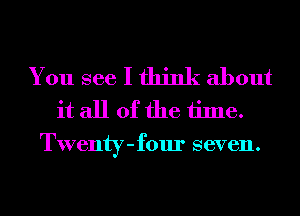 You see I think about
it all of the time.
Twenty-four seven.