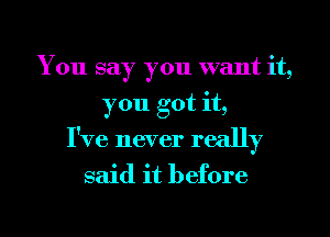 You say you want it,
you got it,
I've never really

said it before

g