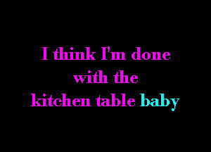 I think I'm done
with the
kitchen table baby