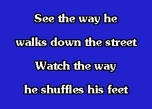 See the way he
walks down the street
Watch the way
he shuffles his feet