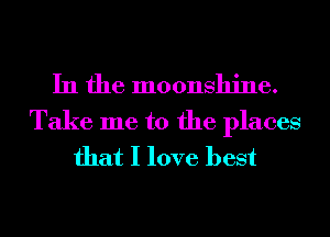 In the moonshine.
Take me to the places
that I love best