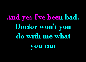 And yes I've been bad.

Doctor won't you
do With me What
you can