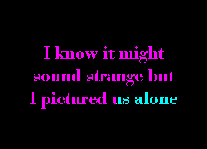 I know it might
sound strange but
I pictured us alone