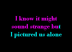 I know it might
sound strange but
I pictured us alone