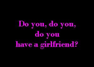 Do you, do you,

do you
have a girlfriend?