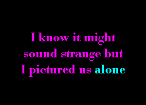 I know it might
sound strange but
I pictured us alone