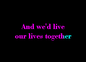 And we'd live

our lives together