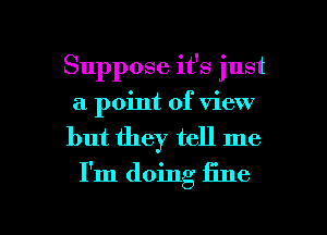 Suppose it's just
a point of view

but they tell me
I'm doing fine

g