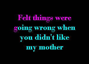 Felt things were
going wrong when
you didlft like

my mother

g