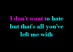 I don't want to hate
but that's all you've
left me With