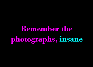 Remember the

photographs, insane