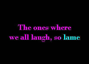 The ones where

we all laugh, so lame