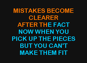 MISTAKES BECOME
CLEARER
AFTER THE FACT
NOW WHEN YOU
PICK UP THE PIECES
BUT YOU CAN'T
MAKETHEM FIT