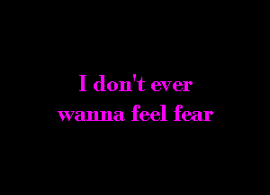 I don't ever

wanna feel fear