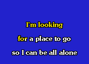 I'm looking

for a place to go

so I can be all alone