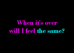 When it's over

will I feel the same?