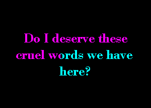 Do I deserve these

cruel words we have

here?