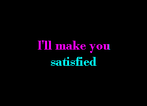 I'll make you

satisfied