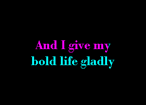 And I give my

bold life gladly