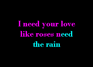 I need your love

like roses need
the rain
