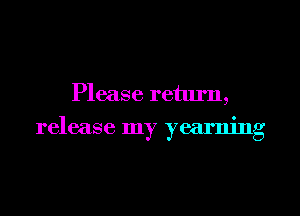 Please retlu'n,
release my yearning