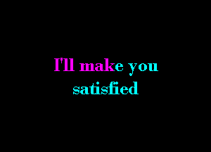 I'll make you

satisfied