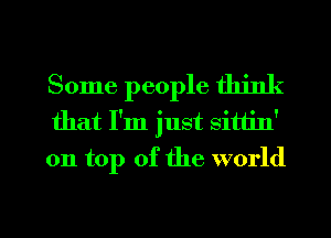 Some people think
that I'm just sittin'
on top of the world

g