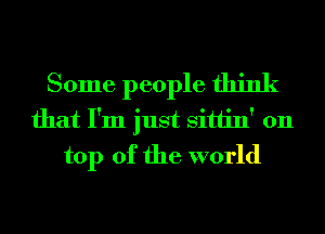 Some people think
that I'm just Sittin' 011
top of the world