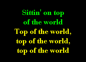 Sittin' on top
of the world

Top of the world,
top of the world,

top of the world I