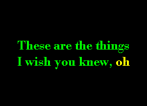 These are the things
I Wish you knew, 0h